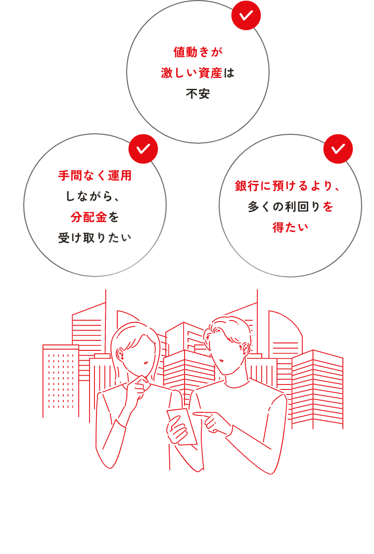 ・手間なく運用しながら、分配金を受け取りたい・値動きが激しい資産は不安・銀行に預けるより、多くの利回りを得たい